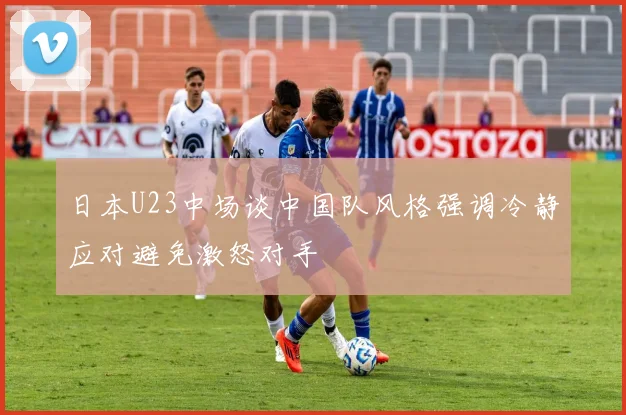 日本U23中场谈中国队风格强调冷静应对避免激怒对手