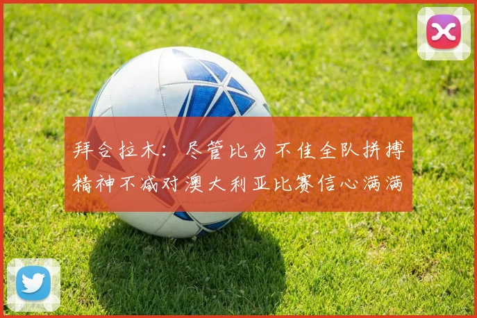 拜合拉木：尽管比分不佳全队拼搏精神不减对澳大利亚比赛信心满满期待进球