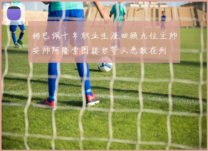 姆巴佩十年职业生涯回顾九位主帅安帅阿隆索图赫尔等人悉数在列