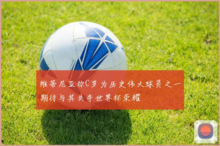 维蒂尼亚称C罗为历史伟大球员之一期待与其共夺世界杯荣耀