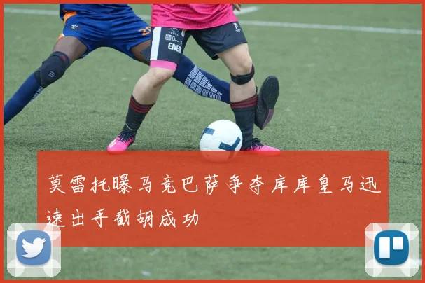 莫雷托曝马竞巴萨争夺库库皇马迅速出手截胡成功