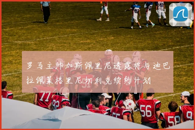 罗马主帅加斯佩里尼透露将与迪巴拉佩莱格里尼切利克续约计划