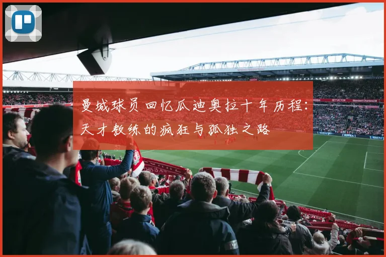 曼城球员回忆瓜迪奥拉十年历程：天才教练的疯狂与孤独之路