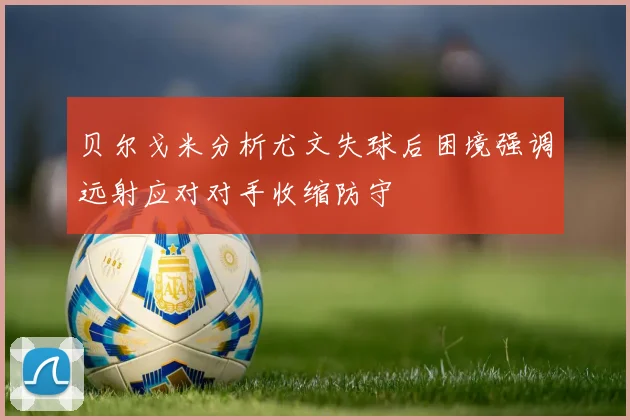 贝尔戈米分析尤文失球后困境强调远射应对对手收缩防守