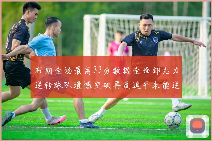 布朗全场最高33分数据全面却无力逆转球队遗憾空砍再度追平未能逆袭