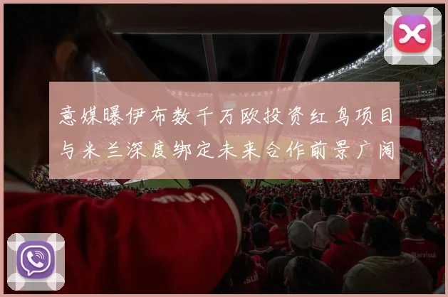 意媒曝伊布数千万欧投资红鸟项目与米兰深度绑定未来合作前景广阔