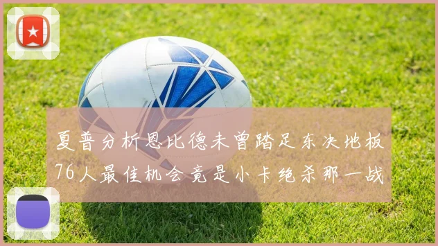 夏普分析恩比德未曾踏足东决地板76人最佳机会竟是小卡绝杀那一战