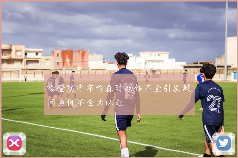 哈登防守布伦森时动作不全引发疑问为何不全力以赴