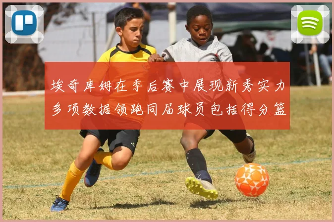 埃奇库姆在季后赛中展现新秀实力多项数据领跑同届球员包括得分篮板助攻抢断三分