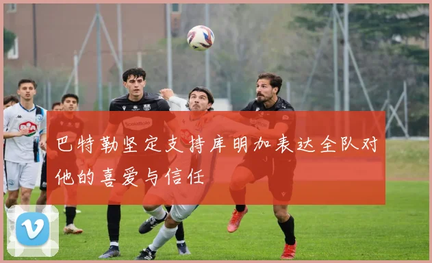 巴特勒坚定支持库明加表达全队对他的喜爱与信任